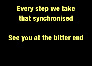 Every step we take
that synchronised

See you at the bitter end