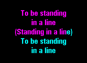 To be standing
in a line

(Standing in a line)
To be standing
in a line