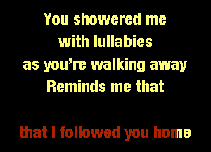 You showered me
with lullabies
as you're walking away
Reminds me that

that I followed you home