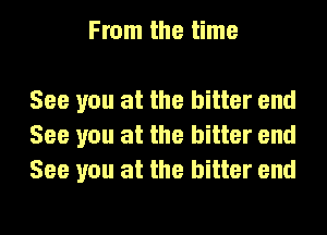 From the time

See you at the bitter end
See you at the bitter end
See you at the bitter end