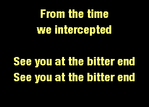 From the time
we intercepted

See you at the bitter end
See you at the bitter end