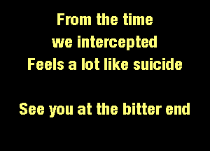 From the time
we intercepted
Feels a lot like suicide

See you at the bitter end