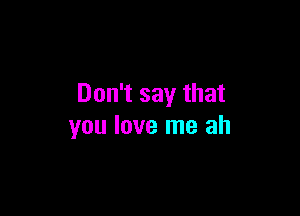 Don't say that

you love me ah