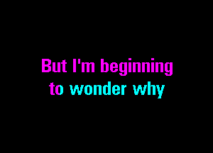But I'm beginning

to wonder why