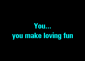 You...

you make loving fun