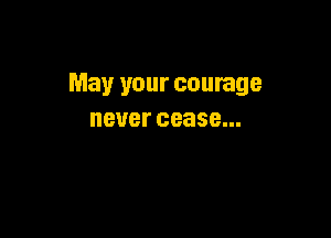May your courage

BUBI' cease...