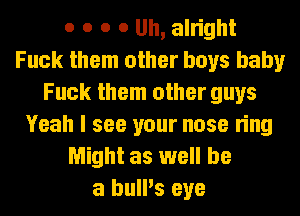 o o o o Uh, alright
Fuck them other boys baby
Fuck them other guys
Yeah I see your nose ring
Might as well be
a bull's eye