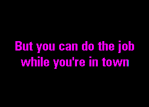 But you can do the ioh

while you're in town