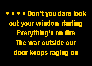o o o 0 Don't you dare look
out your window darling
Euerything's on fire
The war outside our
door keeps raging on