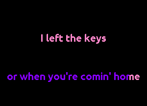 I left the keys

or when you're comin' home