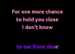 For one more chance
to hold you close

I don't know

to our Front door