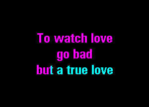 To watch love

go bad
but a true love