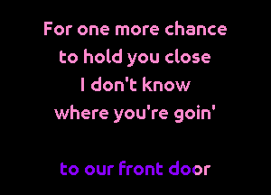 For one more chance
to hold you close
I don't know

where you're goin'

to our Front door