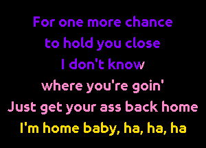 For one more chance
to hold you close
I don't know
where you're goin'
Just get your ass back home
I'm home baby, ha, ha, ha