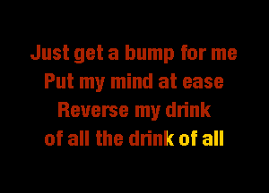 Just get a bump for me
Put my mind at ease
Reverse my drink
of all the drink of all

g
