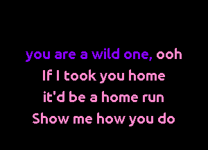 you are a wild one, ooh

IF I took you home
it'd be a home run
Show me how you do
