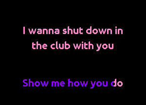 I wanna shut down in
the club with you

Show me how you do