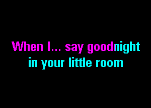 When I... say goodnight

in your little room