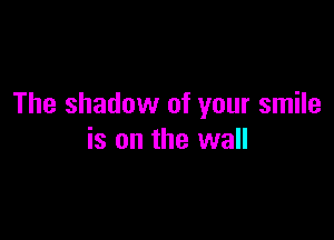 The shadow of your smile

is on the wall