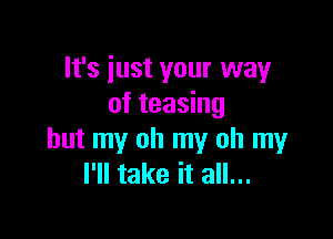 It's just your way
of teasing

but my oh my oh my
I'll take it all...