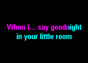 When I... say goodnight

in your little room