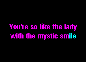 You're so like the lady

with the mystic smile