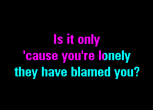 Is it only

'cause you're lonely
they have blamed you?