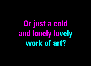 Or just a cold

and lonely luvely
work of art?