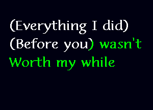 (Everything I did)
(Before you) wasn't

Worth my while