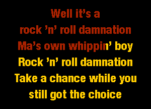 Well iPs a
rock 'n' roll damnation
Ma's own whippin' boy
Rock 'n' roll damnation
Take a chance while you
still got the choice