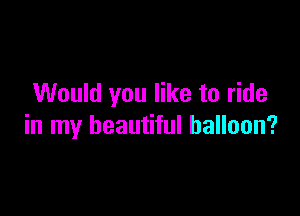 Would you like to ride

in my beautiful balloon?