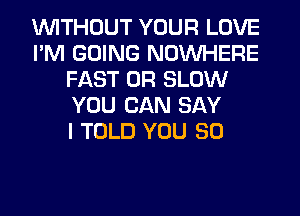 WITHOUT YOUR LOVE
I'M GOING NOUVHERE
FAST 0R SLOW
YOU CAN SAY
I TOLD YOU SO