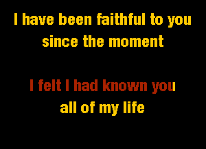 I have been faithful to you
since the moment

I felt I had known you
all of my life