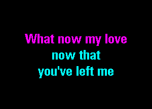 What now my love

now that
you've left me