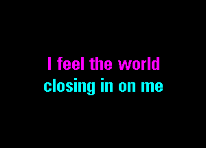 I feel the world

closing in on me