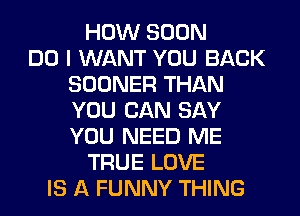 HOW SOON
DO I WANT YOU BACK
SOONER THAN
YOU CAN SAY
YOU NEED ME
TRUE LOVE
IS A FUNNY THING