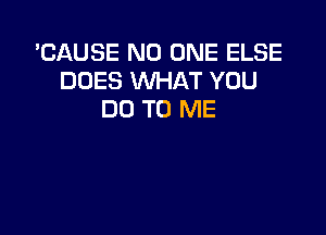 'CAUSE NO ONE ELSE
DOES WHAT YOU
DO TO ME