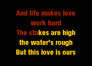 And life makes love
work hard
The stakes are high

the waters rough
But this love is ours