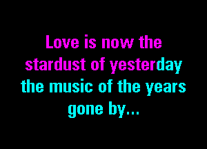 Love is now the
stardust of yesterday

the music of the years
gone by...