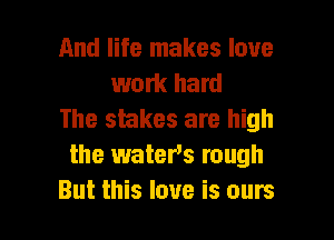 And life makes love
work hard
The stakes are high

the waters rough
But this love is ours