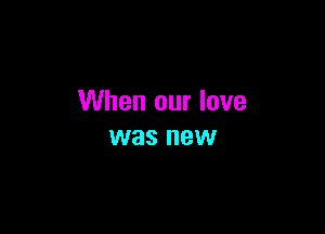When our love

was new