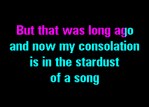 But that was long ago
and now my consolation

is in the stardust
of a song