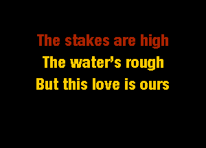 The stakes are high
The waters rough

But this love is ours