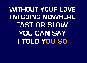 WITHOUT YOUR LOVE
I'M GOING NOUVHERE

FAST 0R SLOW
YOU CAN SAY
I TOLD YOU SO