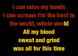 I can raise my hands
I can scream I'm the best in
the world, whole world
All my blood
sweat and grind
was all for this time