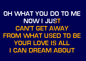 0H WHAT YOU DO TO ME
NOWI JUST
CAN'T GET AWAY
FROM WHAT USED TO BE
YOUR LOVE IS ALL
I CAN DREAM ABOUT