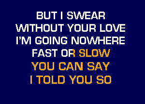 BUT I SWEAR
WITHOUT YOUR LOVE
PM GOING NOINHERE

FAST 0R SLOW
YOU CAN SAY

I TOLD YOU SO