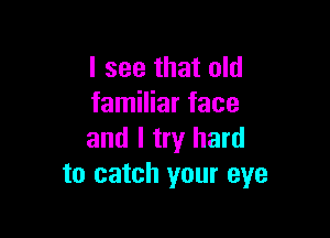 I see that old
familiar face

and I try hard
to catch your eye