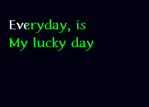 Everyday, is
My lucky day
