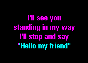 I'll see you
standing in my way

I'll stop and say
Hello my friend